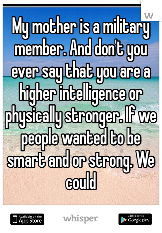 My mother is a military member. And don't you ever say that you are a higher intelligence or physically stronger. If we people wanted to be smart and or strong. We could 