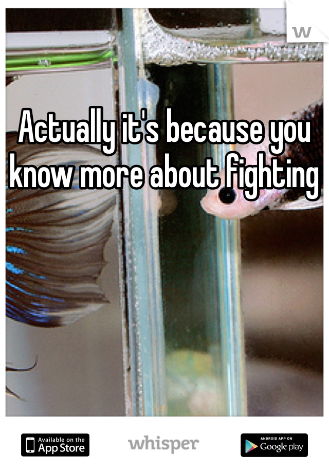 Actually it's because you know more about fighting