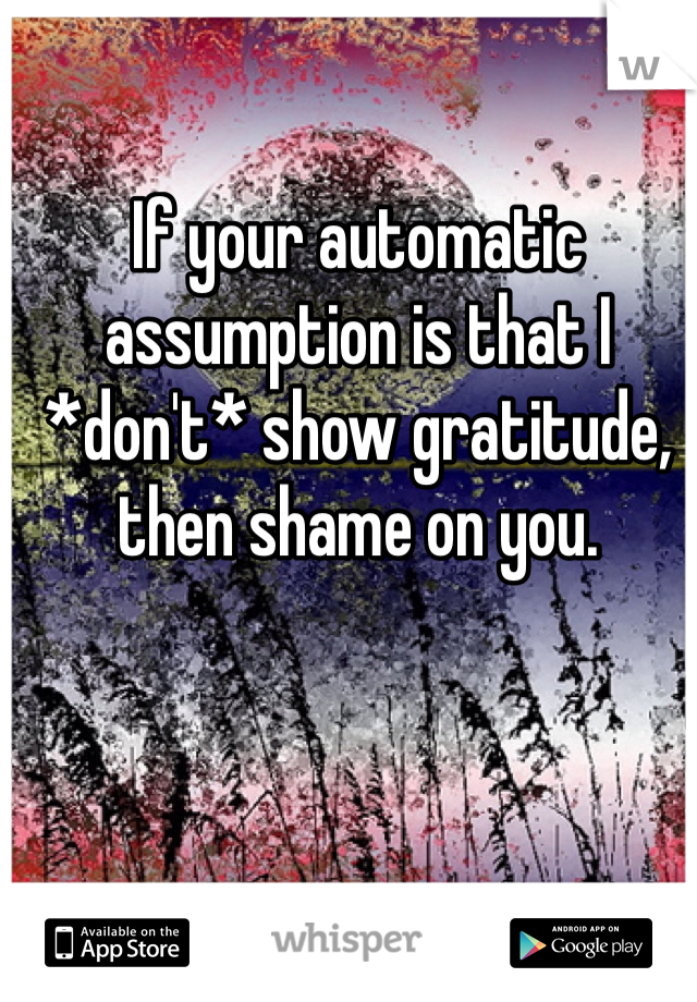 If your automatic assumption is that I *don't* show gratitude, then shame on you.