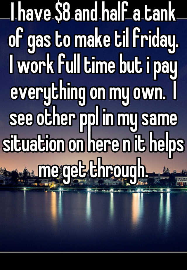 i-have-8-and-half-a-tank-of-gas-to-make-til-friday-i-work-full-time