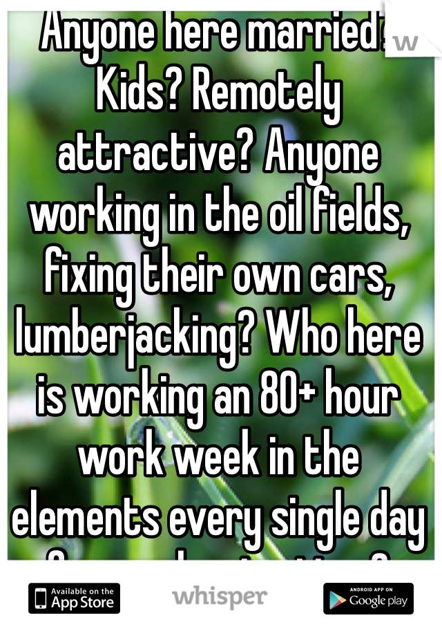 Anyone here married? Kids? Remotely attractive? Anyone working in the oil fields, fixing their own cars, lumberjacking? Who here is working an 80+ hour work week in the elements every single day for weeks at a time?
