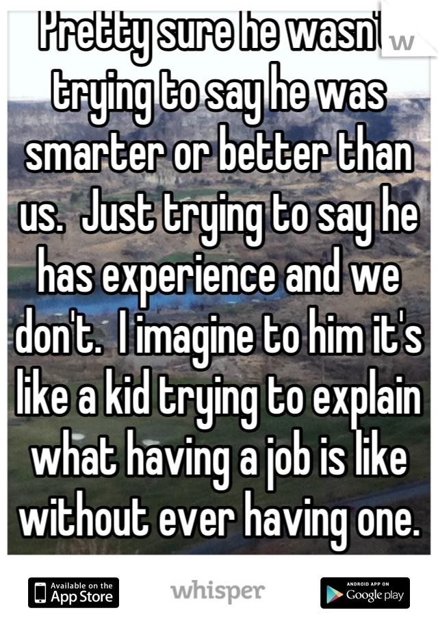 Pretty sure he wasn't trying to say he was smarter or better than us.  Just trying to say he has experience and we don't.  I imagine to him it's like a kid trying to explain what having a job is like without ever having one.