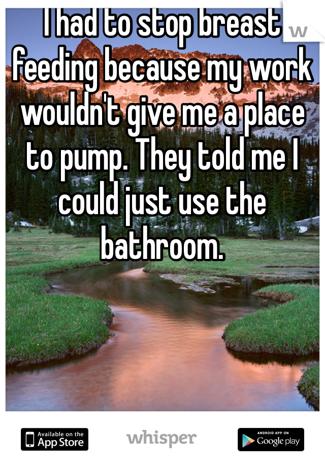 I had to stop breast feeding because my work wouldn't give me a place to pump. They told me I could just use the bathroom.