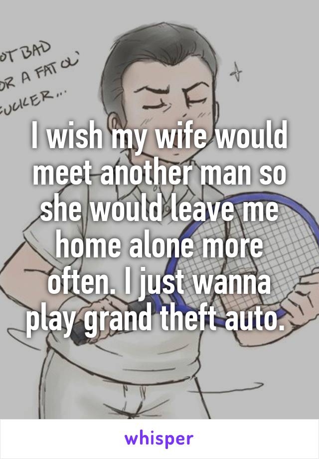 I wish my wife would meet another man so she would leave me home alone more often. I just wanna play grand theft auto. 
