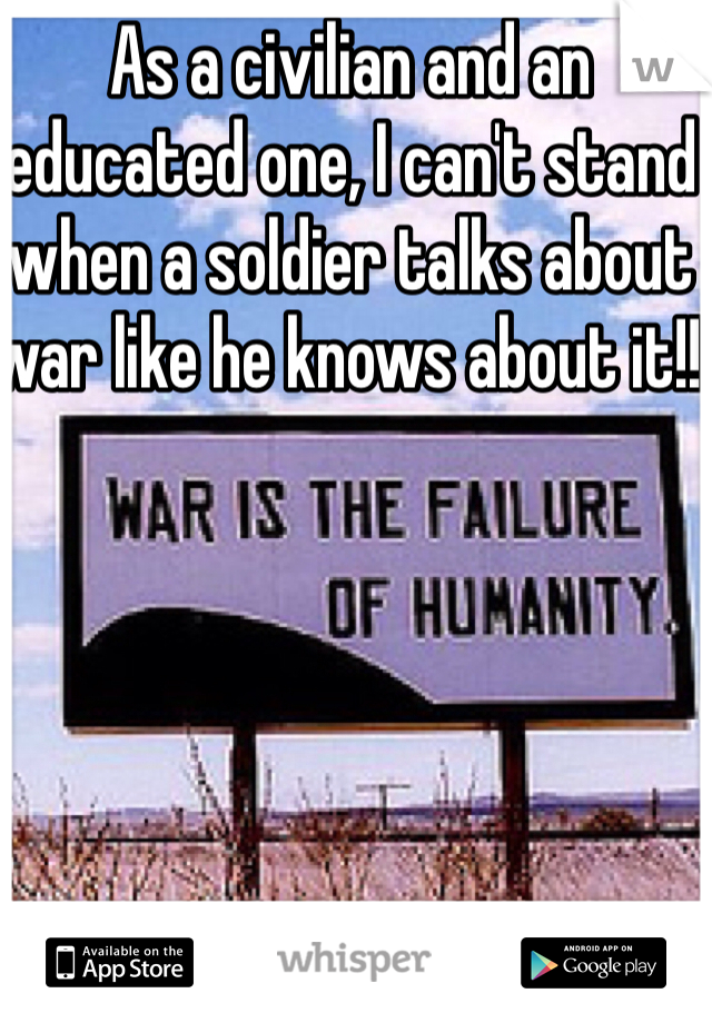 As a civilian and an educated one, I can't stand when a soldier talks about war like he knows about it!! 