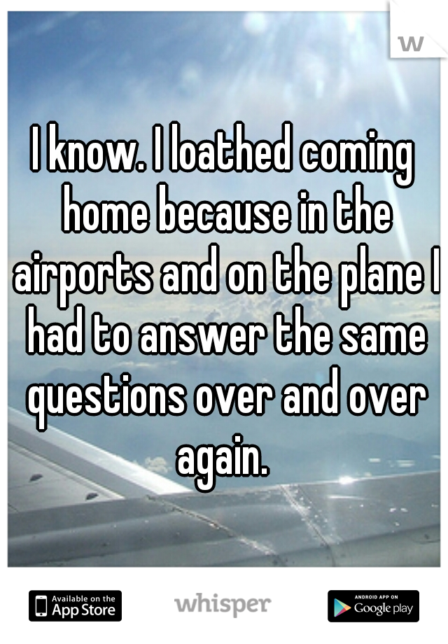 I know. I loathed coming home because in the airports and on the plane I had to answer the same questions over and over again. 