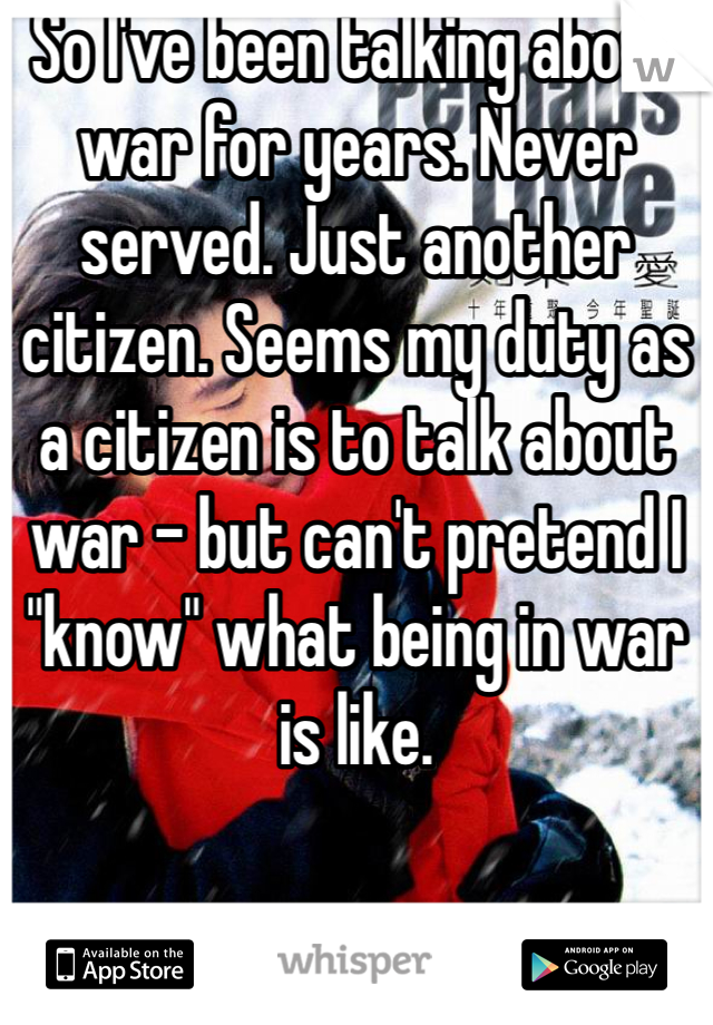 So I've been talking about war for years. Never served. Just another citizen. Seems my duty as a citizen is to talk about war - but can't pretend I "know" what being in war is like.