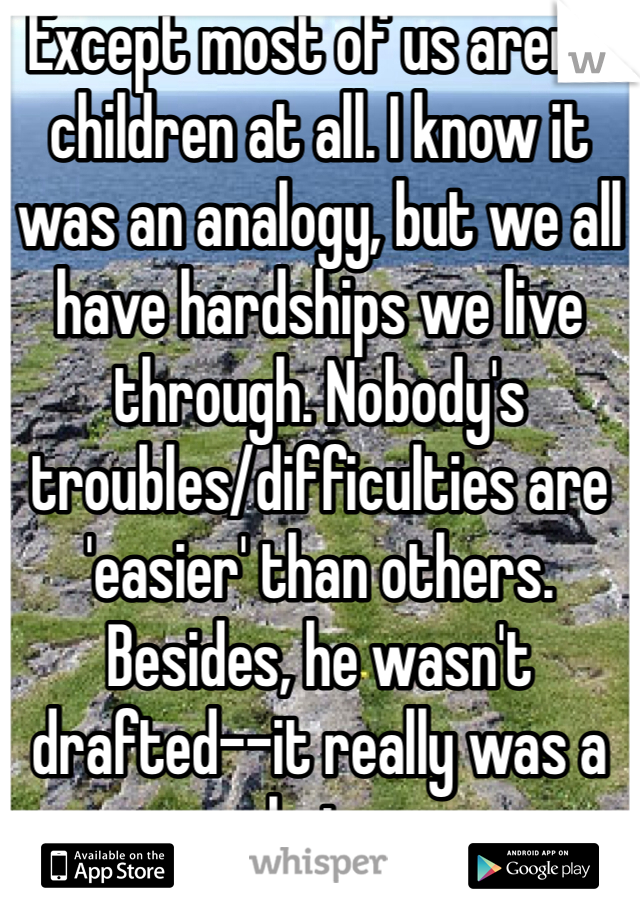 Except most of us aren't children at all. I know it was an analogy, but we all have hardships we live through. Nobody's troubles/difficulties are 'easier' than others. Besides, he wasn't drafted--it really was a choice.