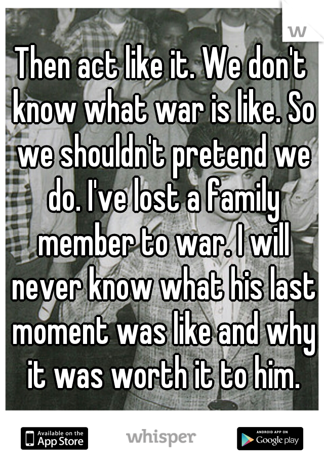 Then act like it. We don't know what war is like. So we shouldn't pretend we do. I've lost a family member to war. I will never know what his last moment was like and why it was worth it to him.