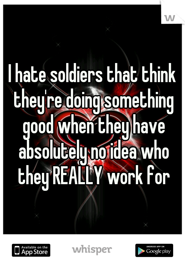 I hate soldiers that think they're doing something good when they have absolutely no idea who they REALLY work for