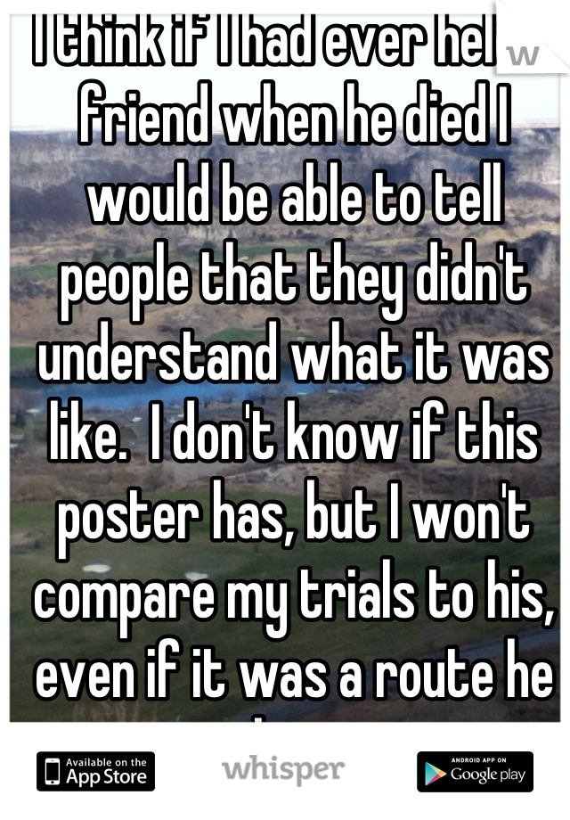 I think if I had ever held a friend when he died I would be able to tell people that they didn't understand what it was like.  I don't know if this poster has, but I won't compare my trials to his, even if it was a route he chose.