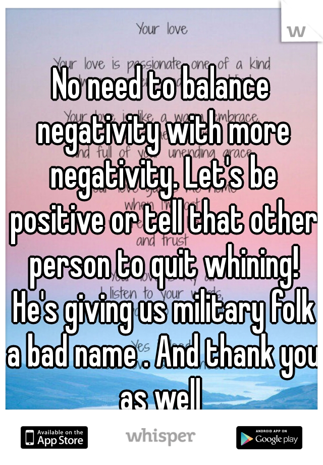 No need to balance negativity with more negativity. Let's be positive or tell that other person to quit whining! He's giving us military folk a bad name . And thank you as well 