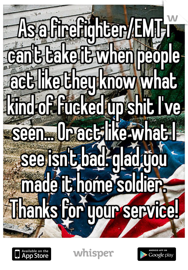 As a firefighter/EMT I can't take it when people act like they know what kind of fucked up shit I've seen... Or act like what I see isn't bad. glad you made it home soldier. Thanks for your service!