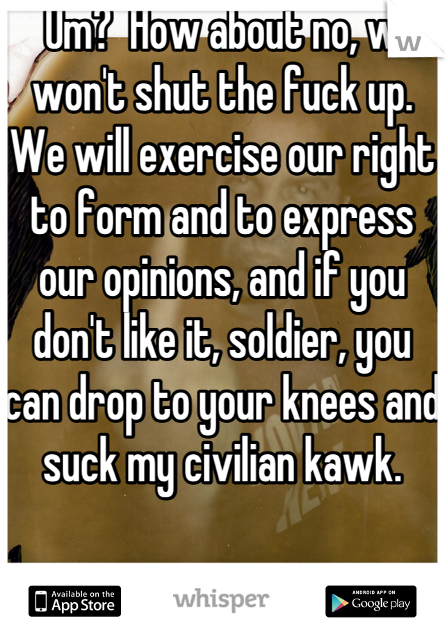   Um?  How about no, we won't shut the fuck up.  We will exercise our right to form and to express our opinions, and if you don't like it, soldier, you can drop to your knees and suck my civilian kawk.