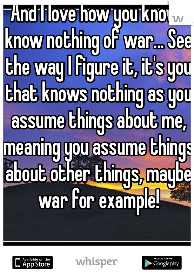 And I love how you know I know nothing of war... See the way I figure it, it's you that knows nothing as you assume things about me, meaning you assume things about other things, maybe war for example! 