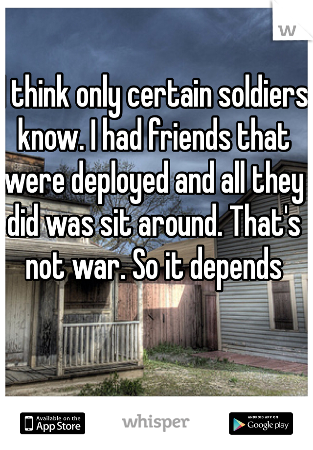 I think only certain soldiers know. I had friends that were deployed and all they did was sit around. That's not war. So it depends