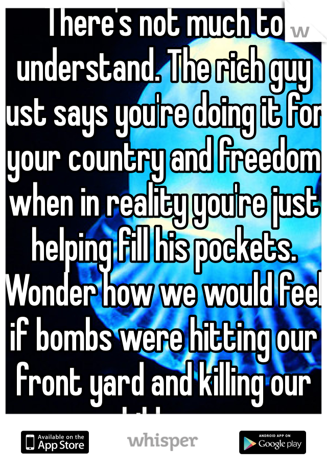 There's not much to understand. The rich guy just says you're doing it for your country and freedom when in reality you're just helping fill his pockets. Wonder how we would feel if bombs were hitting our front yard and killing our children...