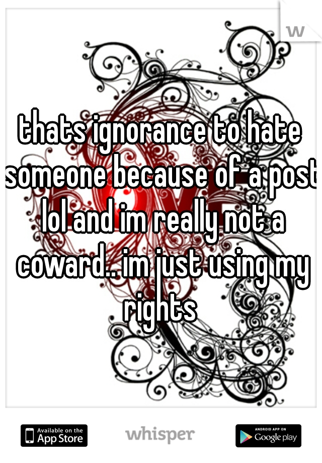 thats ignorance to hate someone because of a post lol and im really not a coward.. im just using my rights 