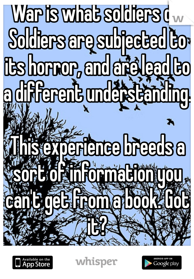 War is what soldiers do. Soldiers are subjected to its horror, and are lead to a different understanding.

This experience breeds a sort of information you can't get from a book. Got it?