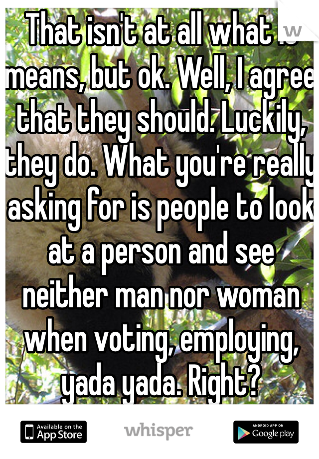 That isn't at all what it means, but ok. Well, I agree that they should. Luckily, they do. What you're really asking for is people to look at a person and see neither man nor woman when voting, employing, yada yada. Right?