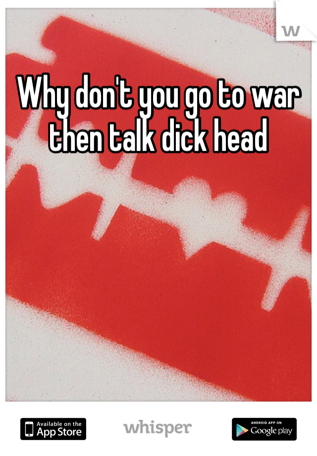 Why don't you go to war then talk dick head