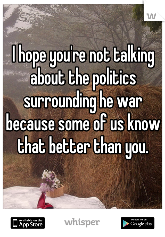 I hope you're not talking about the politics surrounding he war because some of us know that better than you.