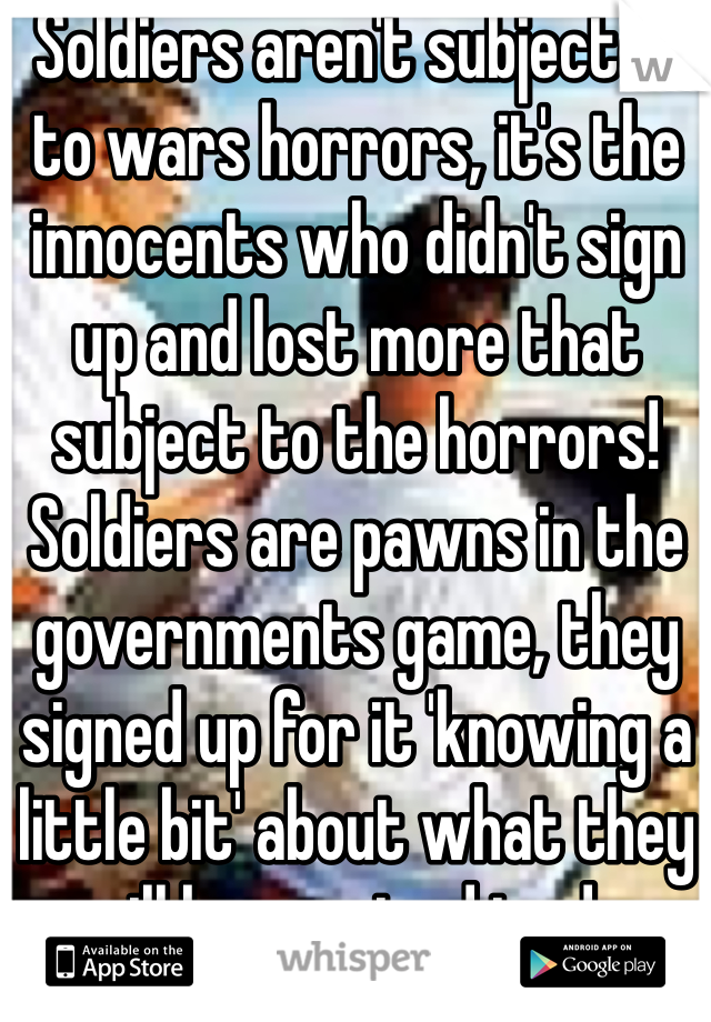 Soldiers aren't subjected to wars horrors, it's the innocents who didn't sign up and lost more that subject to the horrors! Soldiers are pawns in the governments game, they signed up for it 'knowing a little bit' about what they will be required to do. 