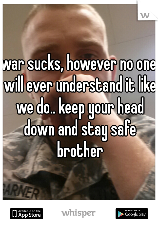 war sucks, however no one will ever understand it like we do.. keep your head down and stay safe brother