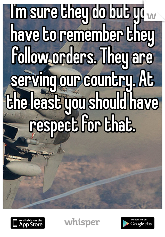 I'm sure they do but you have to remember they follow orders. They are serving our country. At the least you should have respect for that. 