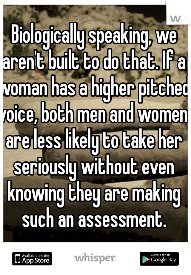Biologically speaking, we aren't built to do that. If a woman has a higher pitched voice, both men and women are less likely to take her seriously without even knowing they are making such an assessment. 