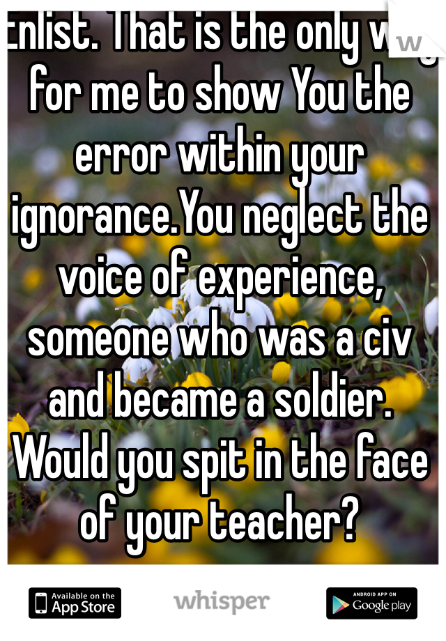 Enlist. That is the only way for me to show You the error within your ignorance.You neglect the voice of experience, someone who was a civ and became a soldier.
Would you spit in the face of your teacher?