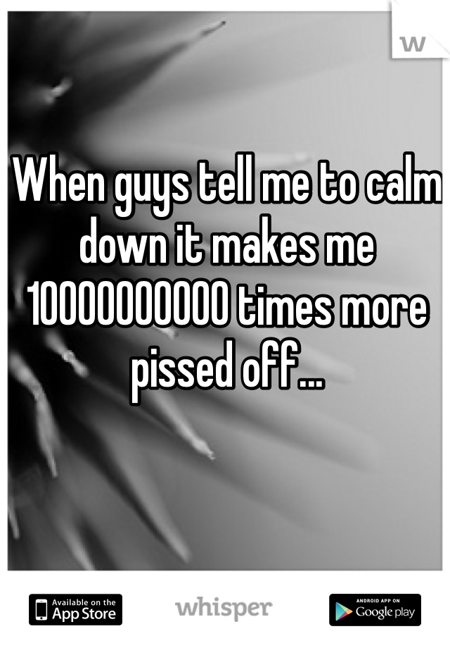 When guys tell me to calm down it makes me 10000000000 times more pissed off...