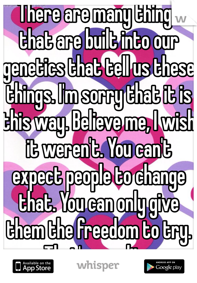 There are many things that are built into our genetics that tell us these things. I'm sorry that it is this way. Believe me, I wish it weren't. You can't expect people to change that. You can only give them the freedom to try. That's equality.