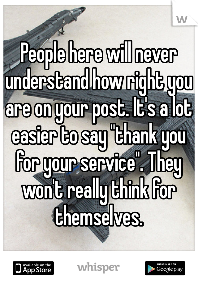 People here will never understand how right you are on your post. It's a lot easier to say "thank you for your service". They won't really think for themselves.