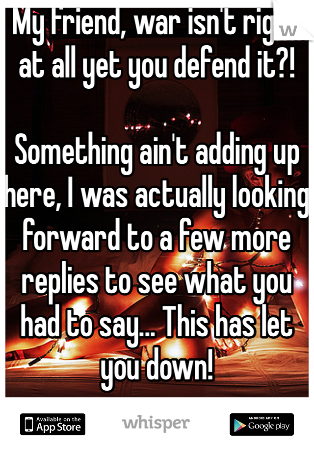 My friend, war isn't right at all yet you defend it?! 

Something ain't adding up here, I was actually looking forward to a few more replies to see what you had to say... This has let you down!