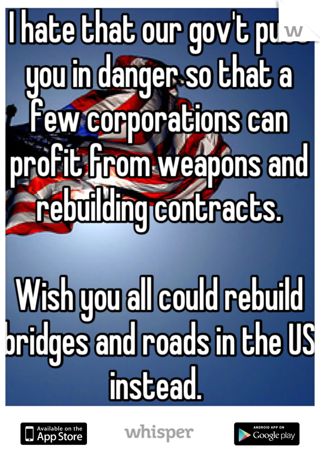 I hate that our gov't puts you in danger so that a few corporations can profit from weapons and rebuilding contracts. 

Wish you all could rebuild bridges and roads in the US instead. 