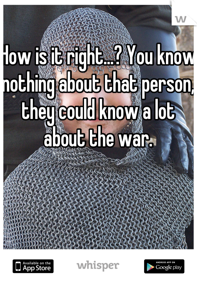 How is it right...? You know nothing about that person, they could know a lot about the war.