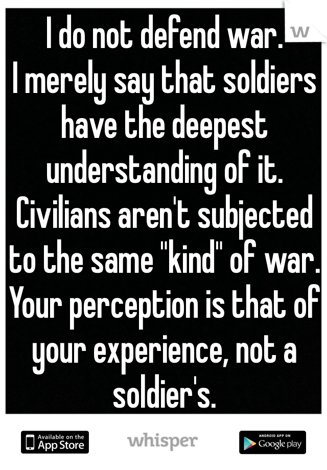 I do not defend war.
I merely say that soldiers have the deepest understanding of it. Civilians aren't subjected to the same "kind" of war. Your perception is that of your experience, not a soldier's.