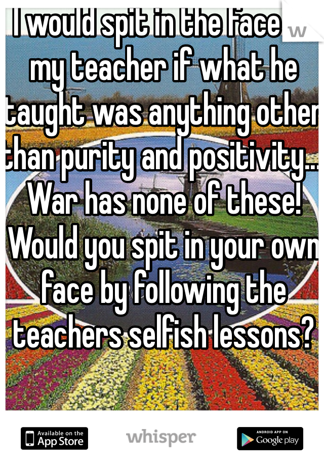 I would spit in the face of my teacher if what he taught was anything other than purity and positivity... War has none of these! Would you spit in your own face by following the teachers selfish lessons? 