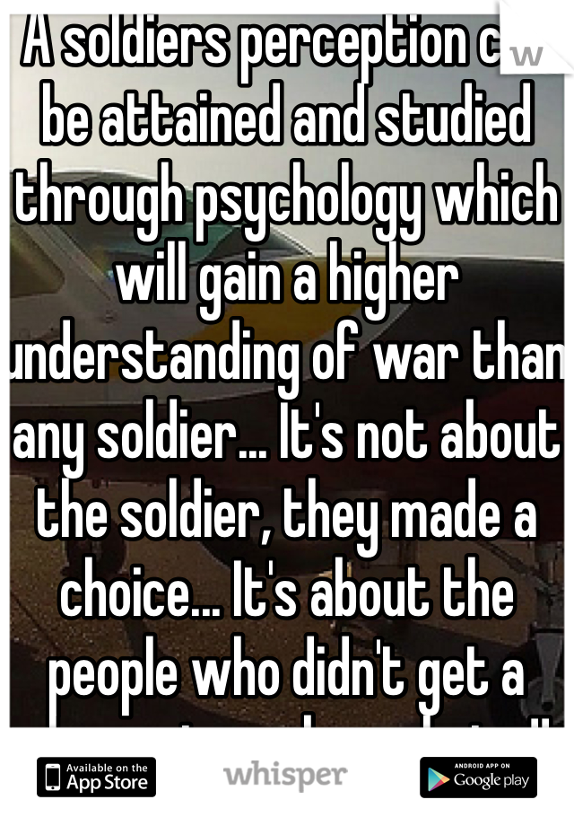 A soldiers perception can be attained and studied through psychology which will gain a higher understanding of war than any soldier... It's not about the soldier, they made a choice... It's about the people who didn't get a chance to make a choice!!