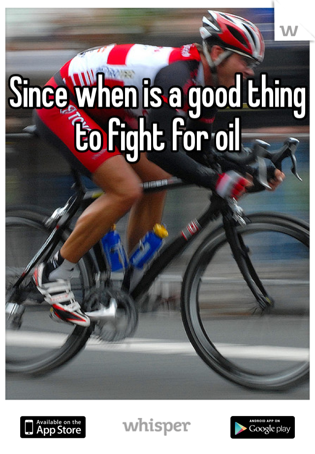 Since when is a good thing to fight for oil 