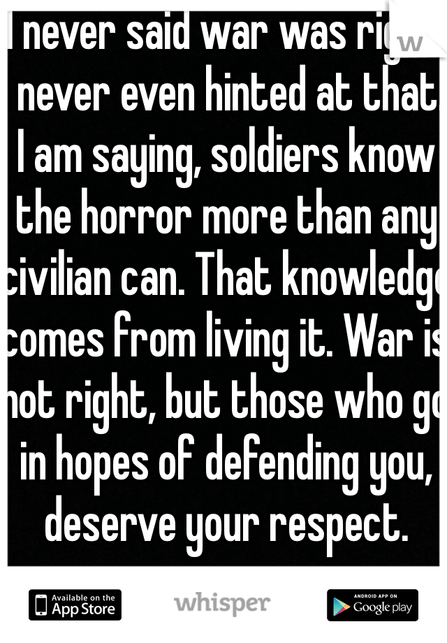 I never said war was right. I never even hinted at that. I am saying, soldiers know the horror more than any civilian can. That knowledge comes from living it. War is not right, but those who go in hopes of defending you, deserve your respect.