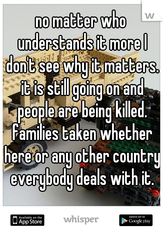 no matter who understands it more I don't see why it matters. it is still going on and people are being killed. families taken whether here or any other country everybody deals with it.