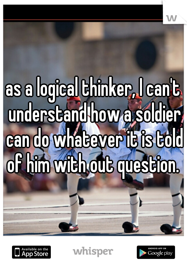 as a logical thinker, I can't understand how a soldier can do whatever it is told of him with out question. 