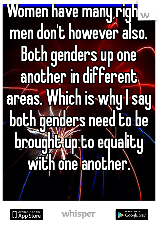 Women have many rights men don't however also. Both genders up one another in different areas. Which is why I say both genders need to be brought up to equality with one another.