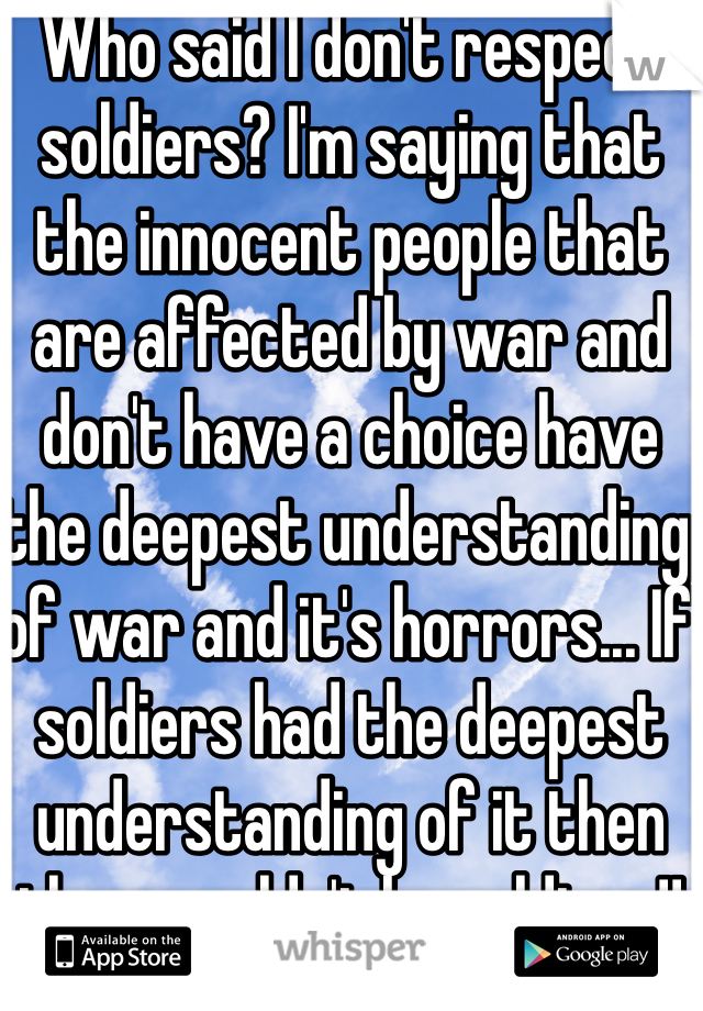 Who said I don't respect soldiers? I'm saying that the innocent people that are affected by war and don't have a choice have the deepest understanding of war and it's horrors... If soldiers had the deepest understanding of it then they wouldn't be soldiers!!