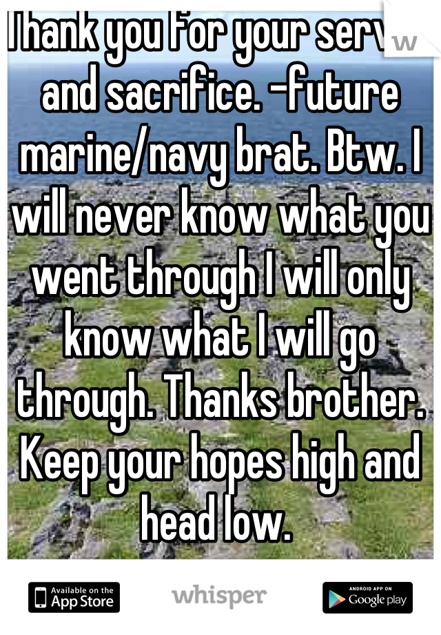 Thank you for your service and sacrifice. -future marine/navy brat. Btw. I will never know what you went through I will only know what I will go through. Thanks brother. Keep your hopes high and head low. 