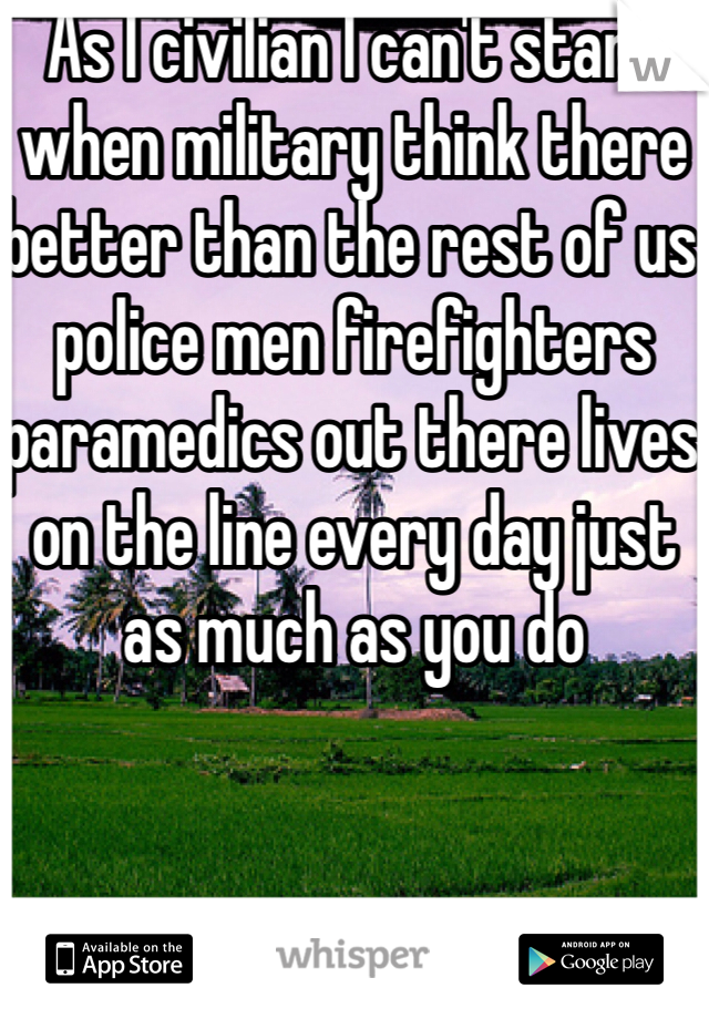 As I civilian I can't stand when military think there better than the rest of us police men firefighters paramedics out there lives on the line every day just as much as you do 