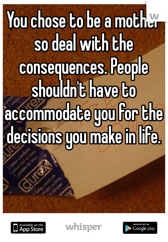 You chose to be a mother so deal with the consequences. People shouldn't have to accommodate you for the decisions you make in life. 