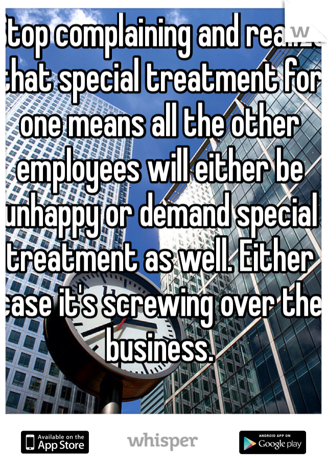 Stop complaining and realize that special treatment for one means all the other employees will either be unhappy or demand special treatment as well. Either case it's screwing over the business.